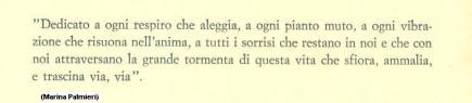 Immagine - Rif.: Dedica dell'Autrice MARINA PALMIERI, da quarta di copertina del libro "LE RIVELAZIONI CIRCOLARI" (versione grafica – ritaglio):
"Dedicato a ogni respiro che aleggia, a ogni pianto muto, a ogni vibrazione che risuona nell'anima, a tutti i sorrisi che restano in noi e che con noi attraversano la grande tormenta di questa vita che sfiora, ammalia, e trascina via, via."
(Marina Palmieri)
Rif.: Libro di MARINA PALMIERI > "LE RIVELAZIONI CIRCOLARI" - Libro, Genere Poesia - Anno 1993 - IL CAMPIELLO POESIA - EDIZIONI DEL LEONE - Spinea, Venezia - Prefazione di Paolo Ruffilli