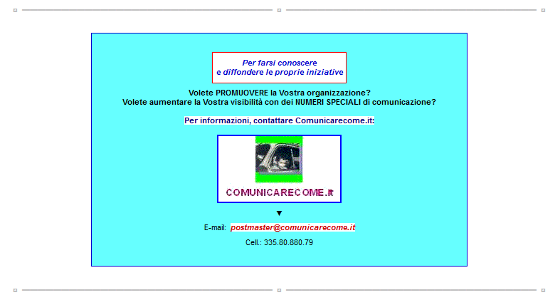 Immagine Promo:
- Per farsi conoscere e diffondere le proprie iniziative.
= Volete PROMUOVERE la Vostra organizzazione?
= Volete aumentare la Vostra visibilit con dei NUMERI SPECIALI di comunicazione?

Per informazioni, contattare Comunicarecome.it:
E-mail postmaster@comunicarecome.it  <===

=====

www.Comunicarecome.it

=====