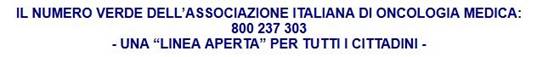 Immagine > 800.237303, numero della linea telefonica dell’AIOM, Associazione Italiana di Oncologia Medica == una linea aperta per l’ascolto e il counselling dei cittadini // Per Approfondimenti Leggasi Servizio giornalistico per (in Originale) il mensile scientifico 'Bollettino Cardiologico', Info Pubblicazioni: Bollettino Cardiologico N. 134, Luglio-Agosto 2005 / + In: http://www.comunicarecome.it/Salute_NumeroVerdeAIOM.htm <<< «IL NUMERO VERDE DELL’ASSOCIAZIONE ITALIANA DI ONCOLOGIA MEDICA: 800 237 303 - UNA “LINEA APERTA” PER TUTTI I CITTADINI - Nel volume “LA VOCE DEI PAZIENTI”, i molteplici aspetti del vissuto della malattia oncologica.» - di Marina Palmieri