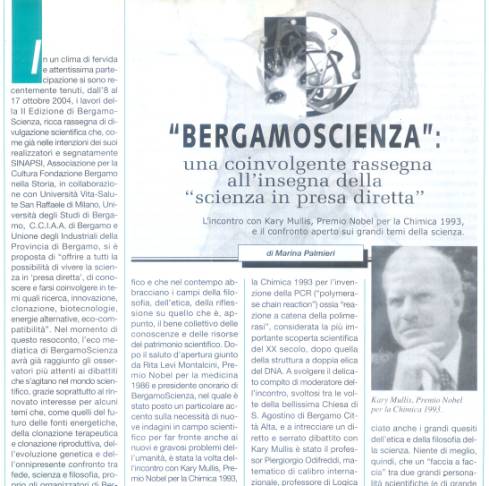 Immagine - Rif.: «"BERGAMOSCIENZA": una coinvolgente rassegna all'insegna della "scienza in presa diretta". L'incontro con Kary Mullis, Premio Nobel per la Chimica 1993, e il confronto aperto sui grandi temi della scienza.» - di Marina Palmieri
:
Info Pubblicazione: Bollettino Cardiologico, Anno XVII, Numero 128, Novembre/Dicembre 2004 -- pp. 7-11
:
L'articolo comprende le seguenti sezioni:
== « "Conversare di scienza": un indimenticabile incontro con Kary Mullis, a serrato dibattito col prof. Piergiorgio Odifreddi »
== « I "credo" scientifici. La percezione sensoriale. Interazioni chimiche e coinvolgimento della coscienza. »
== « "Bisogna avere la mente aperta" »
== « PCR, reazione a catena della polimerasi: l'invenzione di Kary Mullis e il Premio Nobel per la Chimica 1993 » - Incluso Box: «PCR - Polymerase Chain Reaction ("reazione a catena della polimerasi")»
== « L'approccio multidisciplinare di tutti gli appuntamenti di BergamoScienza »
: