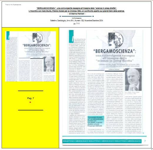 Immagine - Rif. Pag. 7 >> «"BERGAMOSCIENZA": una coinvolgente rassegna all'insegna della "scienza in presa diretta". L'incontro con Kary Mullis, Premio Nobel per la Chimica 1993, e il confronto aperto sui grandi temi della scienza.» - di Marina Palmieri // Info Pubblicazione: Bollettino Cardiologico, Anno XVII, Numero 128, Novembre/Dicembre 2004 -- pp. 7-11
:
SCIENZA -- DIVULGAZIONE SCIENTIFICA
Articolo di Marina Palmieri
:
__ #KaryMullis #Premio_Nobel_per_la_Chimica_1993 #PCR_reazione_a_catena_della_polimerasi #PCR_Polymerase_Chain_Reaction #DNA
__ #PiergiorgioOdifreddi #BergamoScienza #MarinaPalmieri_DivulgazioneScientifica
__ #RitaLeviMontalcini__Premio_Nobel_per_la_medicina_1986
__ #connessioni_significative #connessioni_casuali_quantistiche #distribuzione_non_casuale #Who_is_Who #CarlGustavJung #astrologia_e_corrispondenze_statistiche #relazione_tra_performance_e_mese_di_nascita #universo #universi #BigBang #buchi_neri #Stephen_W_Hawking #filosofia #PaloAlto 
__ #matematica #filosofia_della_matematica #studi_sulla_coscienza #tempo_della_coscienza #onde_del_tempo
__ #amplificazione_del_DNA #molecole_del_DNA #polimerizzazione #frammento_di_DNA #biotecnologia #cromosoma #fossili #biochimica #DNA_replicazione_in_vitro #biologia_molecolare
__ #midollo_spinale #diabete_mellito_insulinodipendente #influenza #sistema_immunitario #agenti_patogeni #tossine
__ #Edoardo_Boncinelli #Organizzazione_Europea_per_la_Biologia_molecolare #evoluzione_biologica #CarloAlbertoRedi #filosofo_MassimoCacciari #MauroCeruti #Filosofia_della_complessità
__ #LuigiLucaCavalliSforza #genetista #geni #ricombinazione_genetica_dei_batteri #mutazioni_genetiche #popolazioni_umane #ambiente #clima #specie_umana
__ #astrofisica #astrofisico_MarcoBersanelli #cosmologia_osservazionale #misurazione_delle_microonde_cosmiche #emissioni_delle_galassie #atmosfera_terrestre #RaffaeleCrovi #ricerca_in_campo_scientifico #senso_estetico #capacità_logiche #capacità_deduttive #fenomeni_naturali
: