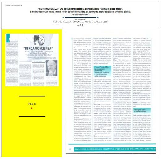 Immagine - Rif. Pag. 8 >> «"BERGAMOSCIENZA": una coinvolgente rassegna all'insegna della "scienza in presa diretta". L'incontro con Kary Mullis, Premio Nobel per la Chimica 1993, e il confronto aperto sui grandi temi della scienza.» - di Marina Palmieri // Info Pubblicazione: Bollettino Cardiologico, Anno XVII, Numero 128, Novembre/Dicembre 2004 -- pp. 7-11
:
SCIENZA -- DIVULGAZIONE SCIENTIFICA
Articolo di Marina Palmieri
:
__ #KaryMullis #Premio_Nobel_per_la_Chimica_1993 #PCR_reazione_a_catena_della_polimerasi #PCR_Polymerase_Chain_Reaction #DNA
__ #PiergiorgioOdifreddi #BergamoScienza #MarinaPalmieri_DivulgazioneScientifica
__ #RitaLeviMontalcini__Premio_Nobel_per_la_medicina_1986
__ #connessioni_significative #connessioni_casuali_quantistiche #distribuzione_non_casuale #Who_is_Who #CarlGustavJung #astrologia_e_corrispondenze_statistiche #relazione_tra_performance_e_mese_di_nascita #universo #universi #BigBang #buchi_neri #Stephen_W_Hawking #filosofia #PaloAlto 
__ #matematica #filosofia_della_matematica #studi_sulla_coscienza #tempo_della_coscienza #onde_del_tempo
__ #amplificazione_del_DNA #molecole_del_DNA #polimerizzazione #frammento_di_DNA #biotecnologia #cromosoma #fossili #biochimica #DNA_replicazione_in_vitro #biologia_molecolare
__ #midollo_spinale #diabete_mellito_insulinodipendente #influenza #sistema_immunitario #agenti_patogeni #tossine
__ #Edoardo_Boncinelli #Organizzazione_Europea_per_la_Biologia_molecolare #evoluzione_biologica #CarloAlbertoRedi #filosofo_MassimoCacciari #MauroCeruti #Filosofia_della_complessità
__ #LuigiLucaCavalliSforza #genetista #geni #ricombinazione_genetica_dei_batteri #mutazioni_genetiche #popolazioni_umane #ambiente #clima #specie_umana
__ #astrofisica #astrofisico_MarcoBersanelli #cosmologia_osservazionale #misurazione_delle_microonde_cosmiche #emissioni_delle_galassie #atmosfera_terrestre #RaffaeleCrovi #ricerca_in_campo_scientifico #senso_estetico #capacità_logiche #capacità_deduttive #fenomeni_naturali
: