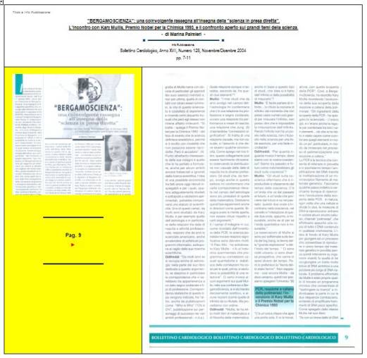 Immagine - Rif. Pag. 9 >> «"BERGAMOSCIENZA": una coinvolgente rassegna all'insegna della "scienza in presa diretta". L'incontro con Kary Mullis, Premio Nobel per la Chimica 1993, e il confronto aperto sui grandi temi della scienza.» - di Marina Palmieri // Info Pubblicazione: Bollettino Cardiologico, Anno XVII, Numero 128, Novembre/Dicembre 2004 -- pp. 7-11
:
SCIENZA -- DIVULGAZIONE SCIENTIFICA
Articolo di Marina Palmieri
:
__ #KaryMullis #Premio_Nobel_per_la_Chimica_1993 #PCR_reazione_a_catena_della_polimerasi #PCR_Polymerase_Chain_Reaction #DNA
__ #PiergiorgioOdifreddi #BergamoScienza #MarinaPalmieri_DivulgazioneScientifica
__ #RitaLeviMontalcini__Premio_Nobel_per_la_medicina_1986
__ #connessioni_significative #connessioni_casuali_quantistiche #distribuzione_non_casuale #Who_is_Who #CarlGustavJung #astrologia_e_corrispondenze_statistiche #relazione_tra_performance_e_mese_di_nascita #universo #universi #BigBang #buchi_neri #Stephen_W_Hawking #filosofia #PaloAlto 
__ #matematica #filosofia_della_matematica #studi_sulla_coscienza #tempo_della_coscienza #onde_del_tempo
__ #amplificazione_del_DNA #molecole_del_DNA #polimerizzazione #frammento_di_DNA #biotecnologia #cromosoma #fossili #biochimica #DNA_replicazione_in_vitro #biologia_molecolare
__ #midollo_spinale #diabete_mellito_insulinodipendente #influenza #sistema_immunitario #agenti_patogeni #tossine
__ #Edoardo_Boncinelli #Organizzazione_Europea_per_la_Biologia_molecolare #evoluzione_biologica #CarloAlbertoRedi #filosofo_MassimoCacciari #MauroCeruti #Filosofia_della_complessità
__ #LuigiLucaCavalliSforza #genetista #geni #ricombinazione_genetica_dei_batteri #mutazioni_genetiche #popolazioni_umane #ambiente #clima #specie_umana
__ #astrofisica #astrofisico_MarcoBersanelli #cosmologia_osservazionale #misurazione_delle_microonde_cosmiche #emissioni_delle_galassie #atmosfera_terrestre #RaffaeleCrovi #ricerca_in_campo_scientifico #senso_estetico #capacità_logiche #capacità_deduttive #fenomeni_naturali
: