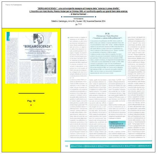 Immagine - Rif. Pag. 10 >> «"BERGAMOSCIENZA": una coinvolgente rassegna all'insegna della "scienza in presa diretta". L'incontro con Kary Mullis, Premio Nobel per la Chimica 1993, e il confronto aperto sui grandi temi della scienza.» - di Marina Palmieri // Info Pubblicazione: Bollettino Cardiologico, Anno XVII, Numero 128, Novembre/Dicembre 2004 -- pp. 7-11
:
SCIENZA -- DIVULGAZIONE SCIENTIFICA
Articolo di Marina Palmieri
:
__ #KaryMullis #Premio_Nobel_per_la_Chimica_1993 #PCR_reazione_a_catena_della_polimerasi #PCR_Polymerase_Chain_Reaction #DNA
__ #PiergiorgioOdifreddi #BergamoScienza #MarinaPalmieri_DivulgazioneScientifica
__ #RitaLeviMontalcini__Premio_Nobel_per_la_medicina_1986
__ #connessioni_significative #connessioni_casuali_quantistiche #distribuzione_non_casuale #Who_is_Who #CarlGustavJung #astrologia_e_corrispondenze_statistiche #relazione_tra_performance_e_mese_di_nascita #universo #universi #BigBang #buchi_neri #Stephen_W_Hawking #filosofia #PaloAlto 
__ #matematica #filosofia_della_matematica #studi_sulla_coscienza #tempo_della_coscienza #onde_del_tempo
__ #amplificazione_del_DNA #molecole_del_DNA #polimerizzazione #frammento_di_DNA #biotecnologia #cromosoma #fossili #biochimica #DNA_replicazione_in_vitro #biologia_molecolare
__ #midollo_spinale #diabete_mellito_insulinodipendente #influenza #sistema_immunitario #agenti_patogeni #tossine
__ #Edoardo_Boncinelli #Organizzazione_Europea_per_la_Biologia_molecolare #evoluzione_biologica #CarloAlbertoRedi #filosofo_MassimoCacciari #MauroCeruti #Filosofia_della_complessità
__ #LuigiLucaCavalliSforza #genetista #geni #ricombinazione_genetica_dei_batteri #mutazioni_genetiche #popolazioni_umane #ambiente #clima #specie_umana
__ #astrofisica #astrofisico_MarcoBersanelli #cosmologia_osservazionale #misurazione_delle_microonde_cosmiche #emissioni_delle_galassie #atmosfera_terrestre #RaffaeleCrovi #ricerca_in_campo_scientifico #senso_estetico #capacità_logiche #capacità_deduttive #fenomeni_naturali
: