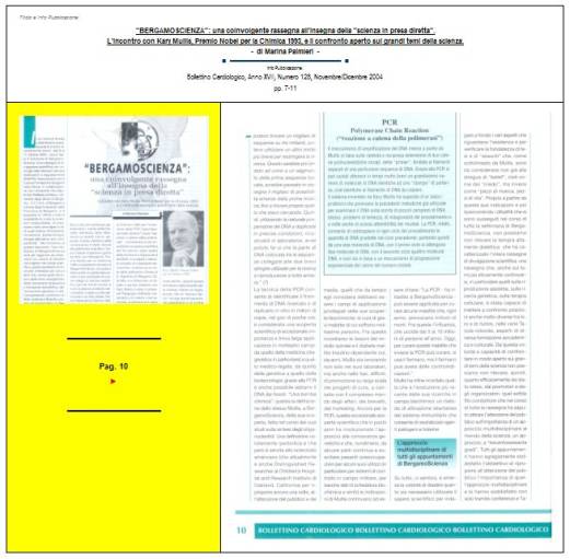 Immagine - Rif. Pag. 10 >> «"BERGAMOSCIENZA": una coinvolgente rassegna all'insegna della "scienza in presa diretta". L'incontro con Kary Mullis, Premio Nobel per la Chimica 1993, e il confronto aperto sui grandi temi della scienza.» - di Marina Palmieri // Info Pubblicazione: Bollettino Cardiologico, Anno XVII, Numero 128, Novembre/Dicembre 2004 -- pp. 7-11
:
SCIENZA -- DIVULGAZIONE SCIENTIFICA
Articolo di Marina Palmieri
:
__ #KaryMullis #Premio_Nobel_per_la_Chimica_1993 #PCR_reazione_a_catena_della_polimerasi #PCR_Polymerase_Chain_Reaction #DNA
__ #PiergiorgioOdifreddi #BergamoScienza #MarinaPalmieri_DivulgazioneScientifica
__ #RitaLeviMontalcini__Premio_Nobel_per_la_medicina_1986
__ #connessioni_significative #connessioni_casuali_quantistiche #distribuzione_non_casuale #Who_is_Who #CarlGustavJung #astrologia_e_corrispondenze_statistiche #relazione_tra_performance_e_mese_di_nascita #universo #universi #BigBang #buchi_neri #Stephen_W_Hawking #filosofia #PaloAlto 
__ #matematica #filosofia_della_matematica #studi_sulla_coscienza #tempo_della_coscienza #onde_del_tempo
__ #amplificazione_del_DNA #molecole_del_DNA #polimerizzazione #frammento_di_DNA #biotecnologia #cromosoma #fossili #biochimica #DNA_replicazione_in_vitro #biologia_molecolare
__ #midollo_spinale #diabete_mellito_insulinodipendente #influenza #sistema_immunitario #agenti_patogeni #tossine
__ #Edoardo_Boncinelli #Organizzazione_Europea_per_la_Biologia_molecolare #evoluzione_biologica #CarloAlbertoRedi #filosofo_MassimoCacciari #MauroCeruti #Filosofia_della_complessità
__ #LuigiLucaCavalliSforza #genetista #geni #ricombinazione_genetica_dei_batteri #mutazioni_genetiche #popolazioni_umane #ambiente #clima #specie_umana
__ #astrofisica #astrofisico_MarcoBersanelli #cosmologia_osservazionale #misurazione_delle_microonde_cosmiche #emissioni_delle_galassie #atmosfera_terrestre #RaffaeleCrovi #ricerca_in_campo_scientifico #senso_estetico #capacità_logiche #capacità_deduttive #fenomeni_naturali
: