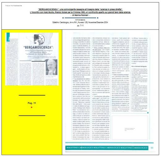 Immagine - Rif. Pag. 11 >> «"BERGAMOSCIENZA": una coinvolgente rassegna all'insegna della "scienza in presa diretta". L'incontro con Kary Mullis, Premio Nobel per la Chimica 1993, e il confronto aperto sui grandi temi della scienza.» - di Marina Palmieri // Info Pubblicazione: Bollettino Cardiologico, Anno XVII, Numero 128, Novembre/Dicembre 2004 -- pp. 7-11
:
SCIENZA -- DIVULGAZIONE SCIENTIFICA
Articolo di Marina Palmieri
:
__ #KaryMullis #Premio_Nobel_per_la_Chimica_1993 #PCR_reazione_a_catena_della_polimerasi #PCR_Polymerase_Chain_Reaction #DNA
__ #PiergiorgioOdifreddi #BergamoScienza #MarinaPalmieri_DivulgazioneScientifica
__ #RitaLeviMontalcini__Premio_Nobel_per_la_medicina_1986
__ #connessioni_significative #connessioni_casuali_quantistiche #distribuzione_non_casuale #Who_is_Who #CarlGustavJung #astrologia_e_corrispondenze_statistiche #relazione_tra_performance_e_mese_di_nascita #universo #universi #BigBang #buchi_neri #Stephen_W_Hawking #filosofia #PaloAlto 
__ #matematica #filosofia_della_matematica #studi_sulla_coscienza #tempo_della_coscienza #onde_del_tempo
__ #amplificazione_del_DNA #molecole_del_DNA #polimerizzazione #frammento_di_DNA #biotecnologia #cromosoma #fossili #biochimica #DNA_replicazione_in_vitro #biologia_molecolare
__ #midollo_spinale #diabete_mellito_insulinodipendente #influenza #sistema_immunitario #agenti_patogeni #tossine
__ #Edoardo_Boncinelli #Organizzazione_Europea_per_la_Biologia_molecolare #evoluzione_biologica #CarloAlbertoRedi #filosofo_MassimoCacciari #MauroCeruti #Filosofia_della_complessità
__ #LuigiLucaCavalliSforza #genetista #geni #ricombinazione_genetica_dei_batteri #mutazioni_genetiche #popolazioni_umane #ambiente #clima #specie_umana
__ #astrofisica #astrofisico_MarcoBersanelli #cosmologia_osservazionale #misurazione_delle_microonde_cosmiche #emissioni_delle_galassie #atmosfera_terrestre #RaffaeleCrovi #ricerca_in_campo_scientifico #senso_estetico #capacità_logiche #capacità_deduttive #fenomeni_naturali
: