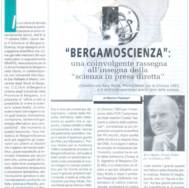 Immagine - Rif.: «"BERGAMOSCIENZA": una coinvolgente rassegna all'insegna della "scienza in presa diretta". L'incontro con Kary Mullis, Premio Nobel per la Chimica 1993, e il confronto aperto sui grandi temi della scienza.» - di Marina Palmieri
:
Info Pubblicazione: Bollettino Cardiologico, Anno XVII, Numero 128, Novembre/Dicembre 2004 -- pp. 7-11
:
L'articolo comprende le seguenti sezioni:
== « "Conversare di scienza": un indimenticabile incontro con Kary Mullis, a serrato dibattito col prof. Piergiorgio Odifreddi »
== « I "credo" scientifici. La percezione sensoriale. Interazioni chimiche e coinvolgimento della coscienza. »
== « "Bisogna avere la mente aperta" »
== « PCR, reazione a catena della polimerasi: l'invenzione di Kary Mullis e il Premio Nobel per la Chimica 1993 » - Incluso Box: «PCR - Polymerase Chain Reaction ("reazione a catena della polimerasi")»
== « L'approccio multidisciplinare di tutti gli appuntamenti di BergamoScienza »
: