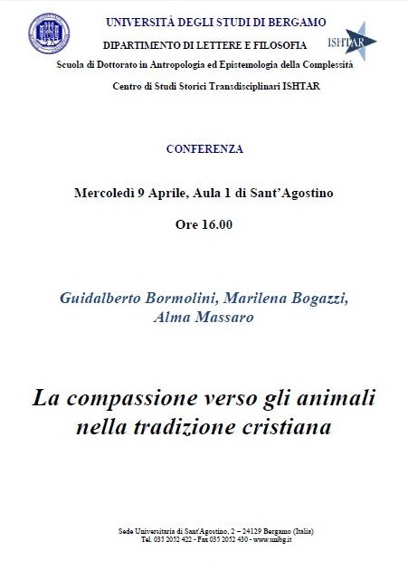 Immagine - Rif.: Incontro di Associazione Cattolici Vegetariani presso lUniversit di Bergamo, dal titolo La compassione verso gli animali nella tradizione cristiana - 9 Aprile 2014 - Relatori: Padre Guidalberto Bormolini, Marilena Bogazzi e Alma Massaro. // Info: http://www.cattolicivegetariani.it/content/attivita/la-compassione-verso-gli-animali-nella-tradizione-cristiana.html
====
UNIVERSIT DEGLI STUDI DI BERGAMO
DIPARTIMENTO DI LETTERE E FILOSOFIA
Scuola di Dottorato in Antropologia ed Epistemologia della Complessit
Centro di Studi Storici Transdisciplinari ISHTAR
Sede Universitaria di Sant'Agostino, 2  24129 Bergamo (Italia)
Tel. 035 2052 422 - Fax 035 2052 430 - www.unibg.it
CONFERENZA
Mercoled 9 Aprile 2014, Aula 1 di SantAgostino
Ore 16.00
Guidalberto Bormolini, Marilena Bogazzi,
Alma Massaro
< La compassione verso gli animali nella tradizione cristiana >