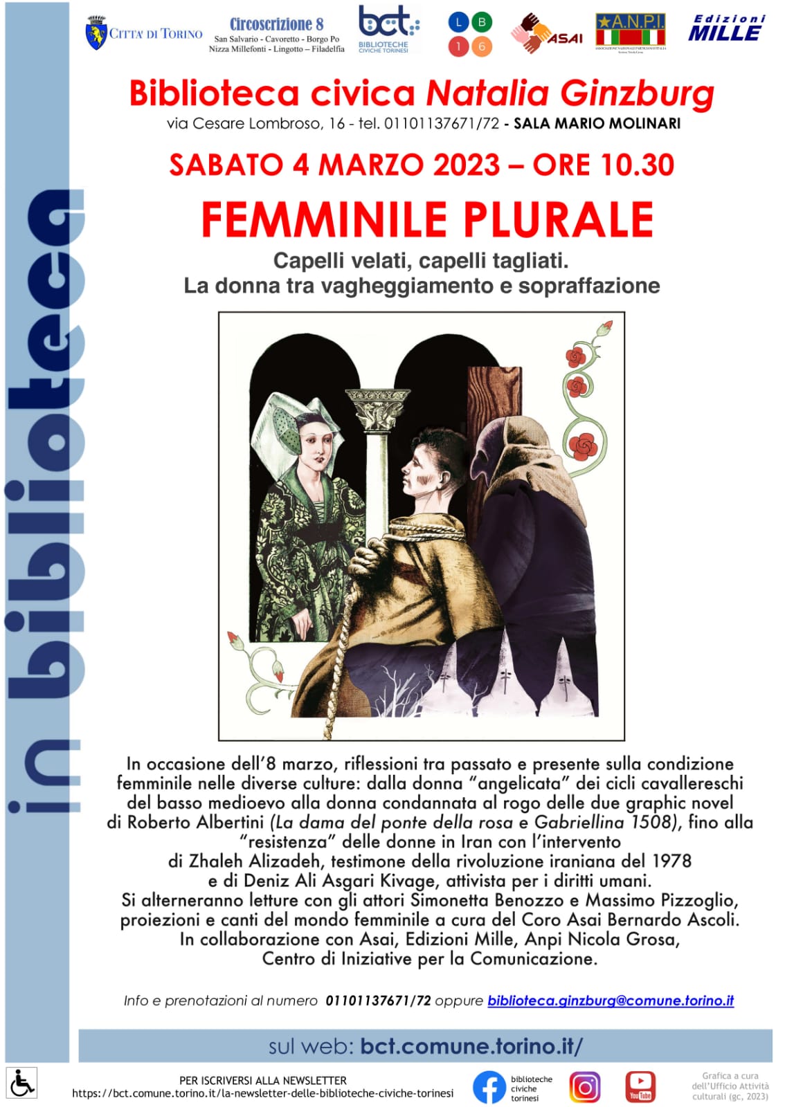 Immagine - Locandina: «FEMMINILE PLURALE» - «Capelli velati, capelli tagliati. La donna tra vagheggiamento e sopraffazione» // Torino, 4 Marzo 2023 // Incontro presso Biblioteca civica Natalia Ginzburg di Torino // In occasione dell'8 Marzo, Giornata della Donna.
«In occasione dell'8 marzo, riflessioni tra passato e presente sulla condizione femminile nelle diverse culture: dalla donna "angelicata" dei cicli cavallereschi del basso medioevo alla donna condannata al rogo delle due graphic novel di Roberto Albertini ("La dama del ponte della rosa" e "Gabriellina 1508"), fino alla "resistenza" delle donne in Iran con l'intervento di Zhaleh Alizadeh, testimone della rivoluzione iraniana del 1978 e di Deniz Ali Asgari Kivage, attivista per i diritti umani.
Si alterneranno letture con gli attori Simonetta Benozzo e Massimo Pizzoglio, proiezioni e canti del mondo femminile a cura del Coro Asai Bernardo Ascoli. In collaborazione con Asai, Edizioni Mille, Anpi Nicola Grosa, Centro di Iniziative per la Comunicazione.»
-
biblioteca.ginzburg@comune.torino.it
-
sul web: bct.comune.torino.it/
===
Riferimenti utili:
Centro di Iniziative per la Comunicazione
via. A. Cecchi, n. 57 – 10152 Torino - tel. 3483888709
cic.associazione@gmail.com