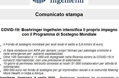 Immagine - Estratto cs: <COVID-19 - Boehringer Ingelheim intensifica il proprio impegno con il Programma di Sostegno Mondiale> [Apr2020 - rif. boehringer-ingelheim.comn - vrelations.it]
=
Comunicato stampa:
<<COVID-19: Boehringer Ingelheim intensifica il proprio impegno con il Programma di Sostegno Mondiale
•	Il Fondo di sostegno mondiale per aiuti locali è salito a 5,8 milioni di euro;
•	In Italia collabora con AIFA per donare i propri farmaci per patologie croniche e nelle emergenze per  pazienti ospedalizzati;
•	Oltre 100 ricercatori e 11.000 ore impegnate nella Ricerca contro la COVID-19 in consorzi internazionali, con una previsione di estensione;
•	10 giorni di permesso retribuito concessi ai nostri 51.000 collaboratori per attività di volontariato;
•	580.000 euro nel fondo di sostegno per gli imprenditori sociali e le comunità Making More Health in India e Kenya.
Ingelheim, Germania, 9 aprile 2020 - (..)
Maggiori informazioni sulle diverse iniziative contro la COVID-19 del Programma di Sostegno Mondiale  sono disponibili allfindirizzo https://www.boehringer-ingelheim.com/covid-19.>>