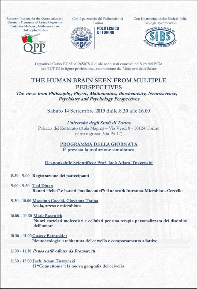 Immagine (01 di 02) > Rif. Convegno "THE HUMAN BRAIN SEEN FROM MULTIPLE PERSPECTIVES" - Sabato 14 Settembre 2019 - Università degli Studi di Torino // Per maggiori informazioni: direzioneformazione@yahoo.com
=
=
Estratto:

Research Institute for the Quantitative and Quantum Dynamics of Living Organisms Center for Medicine, Mathematics and Philosophy Studies, Con il patrocinio del Politecnico di Torino, Con il patrocinio della Società Italiana Biologia Sperimentale, Organizza Corso ECM nr. 265075 al quale sono stati concessi nr. 5 crediti ECM per TUTTE le figure professionali riconosciute dal Ministero della Salute.

THE HUMAN BRAIN SEEN FROM MULTIPLE PERSPECTIVES
The views from Philosophy, Physic, Mathematics, Biochemistry, Neuroscience,
Psychiatry and Psychology Perspectives

Sabato 14 Settembre 2019 dalle 8.30 alle 16.00

Università degli Studi di Torino
Palazzo del Rettorato (Aula Magna) – Via Verdi 8 - 10124 Torino
(altro ingresso Via Po 17)

PROGRAMMA DELLA GIORNATA

Responsabile Scientifico: Prof. Jack Adam Tuszynski

8.30 - 9.00 Registrazione dei partecipanti

9.00 - 9.30 Ted Dinan
Batteri gfelicih e batteri gmalinconicih: il network Intestino-Microbiota-Cervello

9.30 - 10.00 Massimo Cocchi, Giovanna Traina
Ansia, stress e microbiota

10.00 - 10.30 Mark Rasenick
Nuovi correlati molecolari e cellulari per una terapia personalizzata dei disordini dellfumore

10.30 - 11.00 Gustav Bernroider
Neuroecologia: architettura del cervello e comportamento adattivo

11.00 - 11.30 Pausa caffè offerta da Bromatech

11.30 - 12.00 Jack Adam Tuszynski
Il gConnettomah: la nuova geografia del cervello

12.00 - 12.30 Lucio Tonello
Reti neurali e alterazioni del tono dellfumore: la visione del Matematico

12.30 - 13.00 Gustav Bernroider, Massimo Cocchi, Hans Summhammer
Cervello mobilità della membrana cellulare e modificazione del flusso ionico: riflessi sulla psicopatologia

13.00 - 14.00 Pausa pranzo offerta da Bromatech

14.00 - 14.30 Ursula Werneke
Rilevazione e gestione degli effetti collaterali dei farmaci psicotropi: la sindrome serotoninergica

14.30 - 15.00 Fabio Gabrielli
gSudditi dello Stressh nellfimpero della seduzione e della velocità estrema

15.00 - 15.30 Stuart Hameroff
Cervello e Coscienza

15.30 - 16.00 Dibattito aperto Chiusura del corso e verifica dellfapprendimento ECM