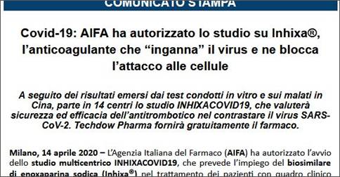 Immagine - Estratto-cs: «Covid-19: AIFA ha autorizzato lo studio su Inhixa®, lfanticoagulante che gingannah il virus e ne blocca lfattacco alle cellule» (14 Aprile 2020)
=
«Covid-19: AIFA ha autorizzato lo studio su Inhixa®, lfanticoagulante che gingannah il virus e ne blocca lfattacco alle cellule»
«A seguito dei risultati emersi dai test condotti in vitro e sui malati in Cina, parte in 14 centri lo studio INHIXACOVID19, che valuterà sicurezza ed efficacia dellfantitrombotico nel contrastare il virus SARS-CoV-2. Techdow Pharma fornirà gratuitamente il farmaco.»
 «Milano, 14 aprile 2020 – LfAgenzia Italiana del Farmaco (AIFA) ha autorizzato lfavvio dello studio multicentrico INHIXACOVID19, che prevede lfimpiego del biosimilare di enoxaparina sodica (Inhixa®) nel trattamento dei pazienti con quadro clinico moderato o severo. (..)»
«(..) Non a caso, già lo scorso gennaio, lfOrganizzazione Mondiale della Sanità (2) ha raccomandato di prevenire il tromboembolismo venoso nei soggetti infetti da SARS-CoV-2 ricorrendo alla somministrazione sottocute di eparina, preferibilmente a basso peso molecolare.» + Cfr. (2) WHO, gClinical management of severe acute respiratory infection when novel coronavirus (2019-nCoV) infection is suspected. Interim guidanceh, 28 January 2020, https://www.who.int/publications-detail/clinical-management-of-severe-acute-respiratory-infection-when-novel-coronavirus-(ncov)-infection-is-suspected.
=
 Ufficio stampa Value Relations - www.vrelations.it