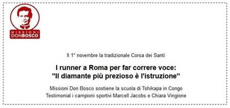 Immagine > Cfr.: Missioni Don Bosco: Il 1 Novembre 2022 la tradizionale Corsa dei Santi - «I runner a Roma per far correre voce: "Il diamante più prezioso è l'istruzione"» >> Missioni Don Bosco sostiene la scuola di Tshikapa in Congo. - Testimonial i campioni sportivi Marcell Jacobs e Chiara Vingione.
-
|| Rif.: Missioni Don Bosco - Ufficio stampa
-
|| www.missionidonbosco.org 