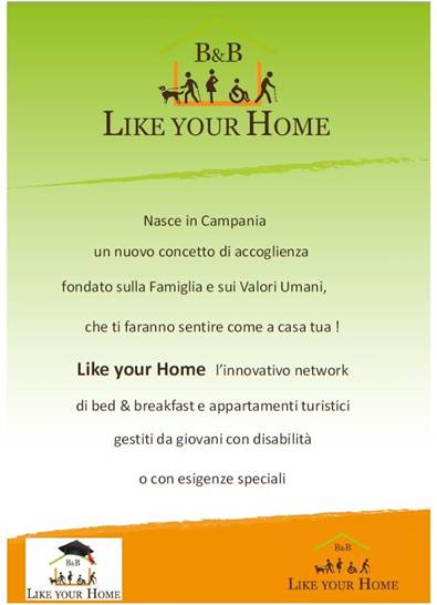 Immagine - Like-Your-Home==Campania==network >
«Nasce in Campania un nuovo concetto di accoglienza fondato sulla Famiglia e sui Valori Umani, che ti faranno sentire come a casa tua! Like your Home l'innovativo network di bed & breakfast e appartamenti turistici gestiti da giovani con disabilità o con esigenze speciali.»
= Vieni a conoscere i nostri speciali giovani gestori su www.bblikeyourhome.com
39 335 137 64 71
bblikeyourhome@virgilio.it