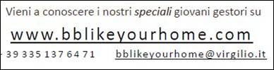 Immagine - Like-Your-Home==Campania==network >
«Nasce in Campania un nuovo concetto di accoglienza fondato sulla Famiglia e sui Valori Umani, che ti faranno sentire come a casa tua! Like your Home l'innovativo network di bed & breakfast e appartamenti turistici gestiti da giovani con disabilità o con esigenze speciali.»
===> Vieni a conoscere i nostri speciali giovani gestori su www.bblikeyourhome.com
39 335 137 64 71
bblikeyourhome@virgilio.it