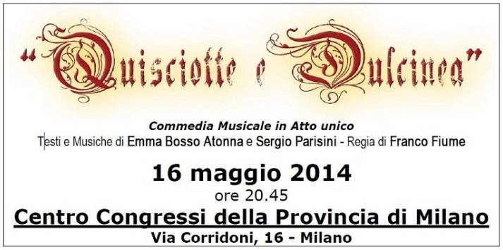 Rif.: (da comunicato >) Anteprima di "Quisciotte e Dulcinea" - Commedia Musicale in Atto unico, liberamente tratta da Don Chisciotte della Mancia di Miguel De Cervantes  //  Testi e Musiche di Emma Bosso Atonna e Sergio Parisini / Regia di Franco Fiume  //  Nell'anteprima della Commedia: soprano Valentina Pennino (Dulcinea), baritono Carlo Maria Cantoni (Quisciotte), Enrico Beruschi (Sancho)  //  16 maggio 2014. ore 20.45 - Centro Congressi della Provincia di Milano - Via Corridoni 16, Milano  //  Info: Associazione Music and Partners - Tel. 02-3495211 - info@musicandpartners.it - www.musicandpartners.it