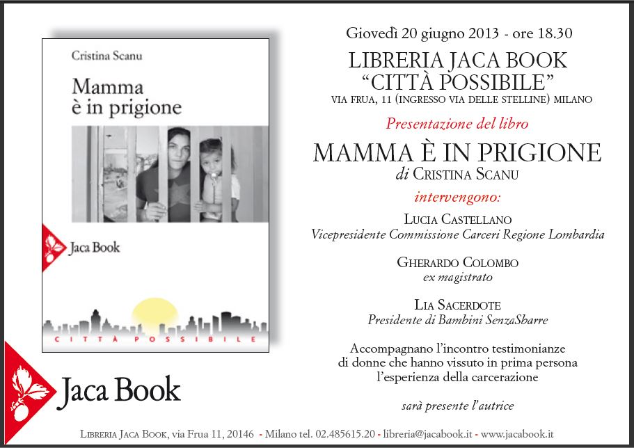 Cristina Scanu

Mamma  in prigione

Jaca Book

CITT POSSIBILE

-

Gioved 20 giugno 2013 - ore 18.30
LIBRERIA JACA BOOK "CITT POSSIBILE"
VIA FRUA, 11 (INGRESSO VIA DELLE STELLINE) MILANO

Presentazione del libro
MAMMA  IN PRIGIONE
di CRISTINA SCANU

intervengono:

LUCIA CASTELLANO
Vicepresidente Commissione Carceri Regione Lombardia

GHERARDO COLOMBO
ex magistrato

LIA SACERDOTE
Presidente di Bambini SenzaSbarre

Accompagnano l'incontro testimonianze
di donne che hanno vissuto in prima persona
l'esperienza della carcerazione

sar presente l'autrice

-

LIBRERIA JACA BOOK, via Frua 11, 20146 Milano tel. 02.485615.20 - libreria@jacabook.it - www.jacabook.it